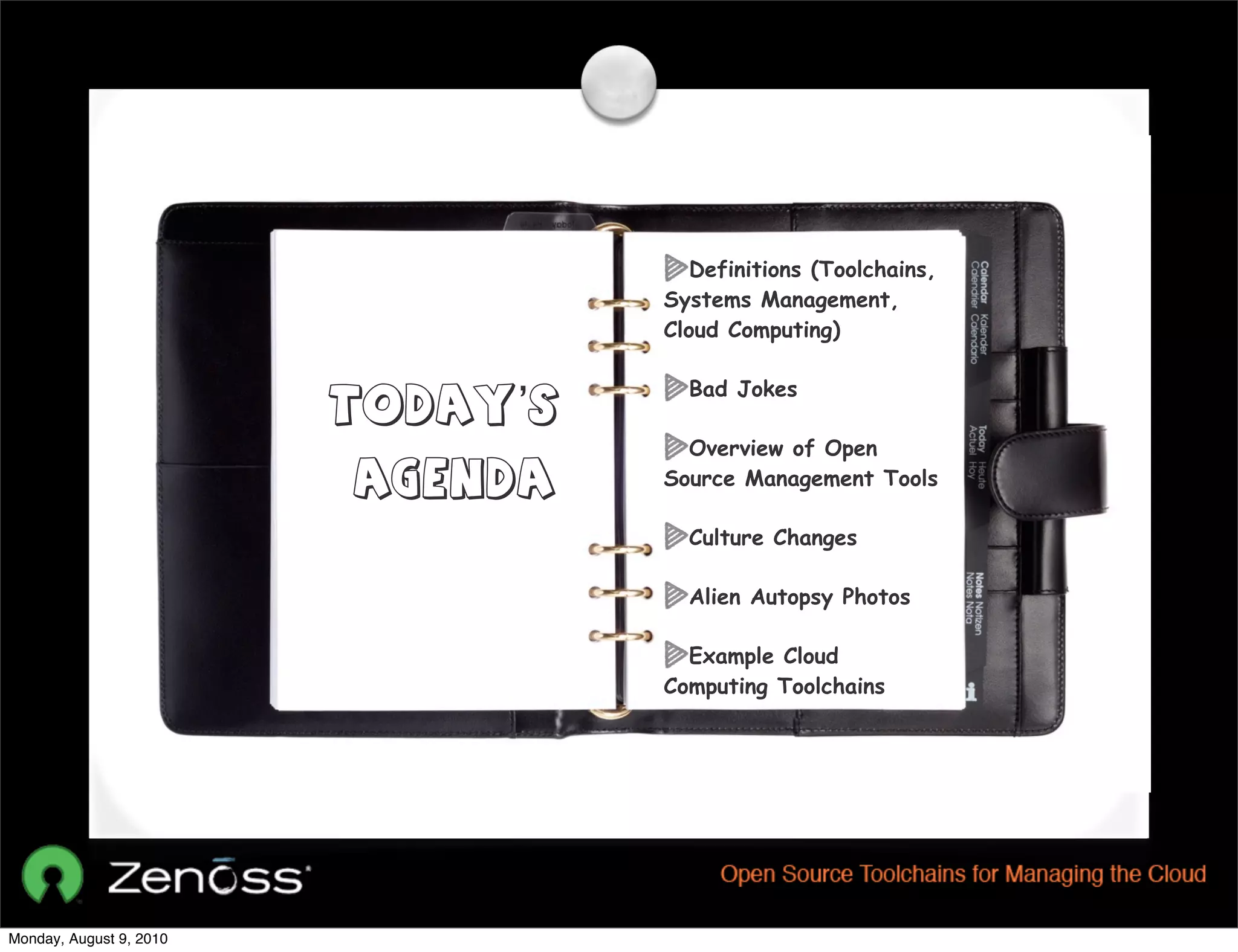 Definitions (Toolchains,
                                   Systems Management,
                                   Cloud Computing)

                                     Bad Jokes
                         Today’s
                                     Overview of Open
                         Agenda    Source Management Tools

                                     Culture Changes

                                     Alien Autopsy Photos

                                     Example Cloud
                                   Computing Toolchains




Monday, August 9, 2010
 