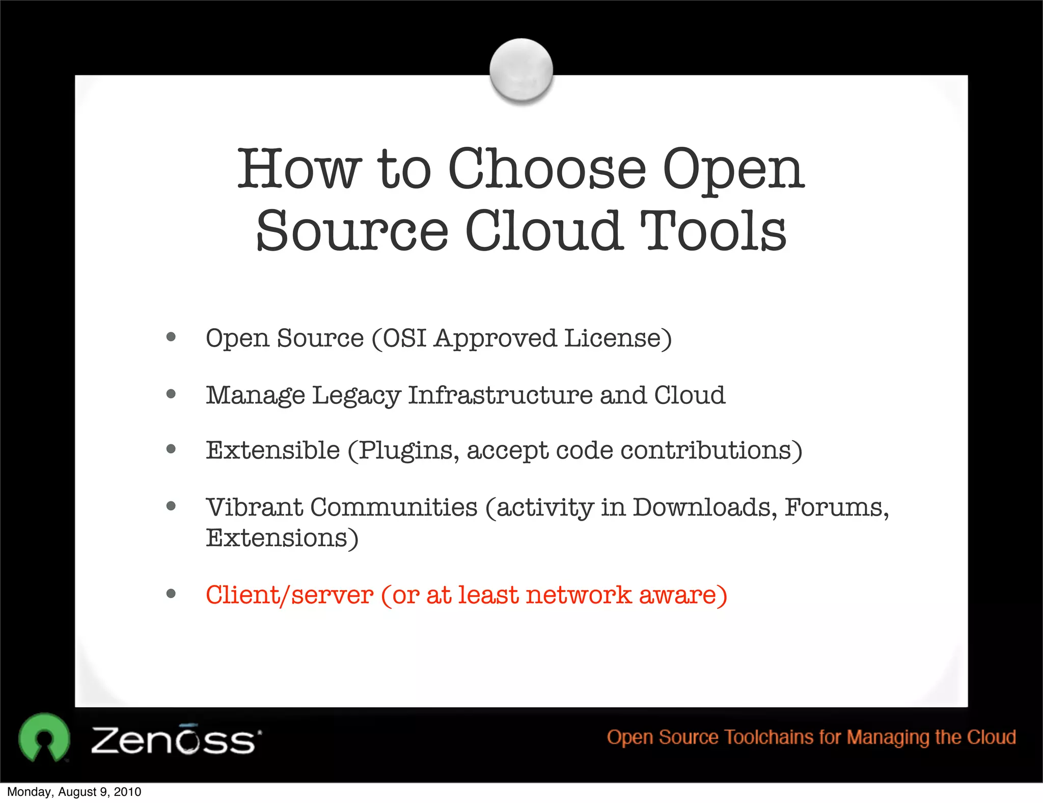 How to Choose Open
                              Source Cloud Tools
                         • Open Source (OSI Approved License)
                         • Manage Legacy Infrastructure and Cloud
                         • Extensible (Plugins, accept code contributions)
                         • Vibrant Communities (activity in Downloads, Forums,
                            Extensions)

                         • Client/server (or at least network aware)




Monday, August 9, 2010
 