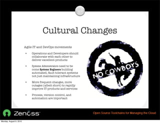Cultural Changes
                         Agile IT and DevOps movements

                         •   Operations and Developers should
                             collaborate with each other to
                             deliver excellent products

                         •   Systems Administrators need to be
                             come Systems Engineers building
                             automated, fault tolerant systems
                             not just maintaining infrastructure

                         •   More frequent changes, more
                             outages (albeit short) to rapidly
                             improve IT products and services

                         •   Process, version control, and
                             automation are important




Monday, August 9, 2010
 