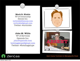 Mark R. Hinkle
                           VP of Community
                              Zenoss Inc.
                         mrhinkle@zenoss.com
                         mrhinkle@gmail.com
                          Twitter: @mrhinkle



                          John M. Willis
                          VP of Services
                           Opscode Inc.
                        john@opscode.com
                     botchagalupe@gmail.com    ABSENT
                      Twitter: @botchagalupe




Monday, August 9, 2010
 