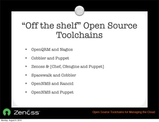 “Off the shelf” Open Source
                                  Toolchains
                         • OpenQRM and Nagios
                         • Cobbler and Puppet
                         • Zenoss & [Chef, Cfengine and Puppet]
                         • Spacewalk and Cobbler
                         • OpenNMS and Rancid
                         • OpenNMS and Puppet




Monday, August 9, 2010
 