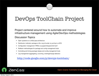 DevOps ToolChain Project
                         Project centered around how to automate and improve
                         infrastructure management using Agile/DevOps methodologies
                         Discussion Topics
                          •   Open questions on uniﬁed pipe architecture
                          •   Distribution methods: package vs ﬁle, rscyn/murder vs yum/rpm vs DFS
                          •   Conﬁguration management: RPMs vs puppet/cfengine/chef tool?
                          •   Rollback methodologies for package and conﬁg management tools
                          •   Controlling and timing package release and conﬁg management tools
                          •   Log management (aggregating, crunching, charting)Change detection


                              http://code.google.com/p/devops-toolchain/




Monday, August 9, 2010
 