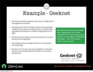 Example - Geeknet
               •    Servers are automatically built using conﬁguration
                    management software

               •    Discovery tool ﬁnds infrastructure and populates
                    a CMDB then spits out information to scripts that
                                                                          Hundreds of servers, serving
                    translate information to BIND conﬁgurations for
                    DNS                                                   web, databases, and other
                                                                          infrastructure for some of the
               •    Monitoring tool adds hosts to polling tool to check   world’s most highly trafﬁcked
                    servers for availability                              websites – over 40 million
                                                                          visitors per month.
               •    As infrastructure changes systems are updated
                    automatically

               •    Servers can be spun up and managed in minutes,
                    not hours automatically with little or no human
                    interaction




Monday, August 9, 2010
 