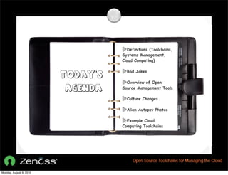 Definitions (Toolchains,
                                   Systems Management,
                                   Cloud Computing)

                                     Bad Jokes
                         Today’s
                                     Overview of Open
                         Agenda    Source Management Tools

                                     Culture Changes

                                     Alien Autopsy Photos

                                     Example Cloud
                                   Computing Toolchains




Monday, August 9, 2010
 