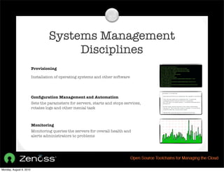 Systems Management
                                       Disciplines
                         Provisioning

                         Installation of operating systems and other software




                         Conﬁguration Management and Automation
                         Sets the parameters for servers, starts and stops services,
                         rotates logs and other menial task



                         Monitoring
                         Monitoring queries the servers for overall health and
                         alerts administrators to problems




Monday, August 9, 2010
 