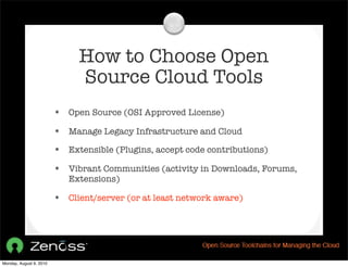 How to Choose Open
                              Source Cloud Tools
                         • Open Source (OSI Approved License)
                         • Manage Legacy Infrastructure and Cloud
                         • Extensible (Plugins, accept code contributions)
                         • Vibrant Communities (activity in Downloads, Forums,
                            Extensions)

                         • Client/server (or at least network aware)




Monday, August 9, 2010
 