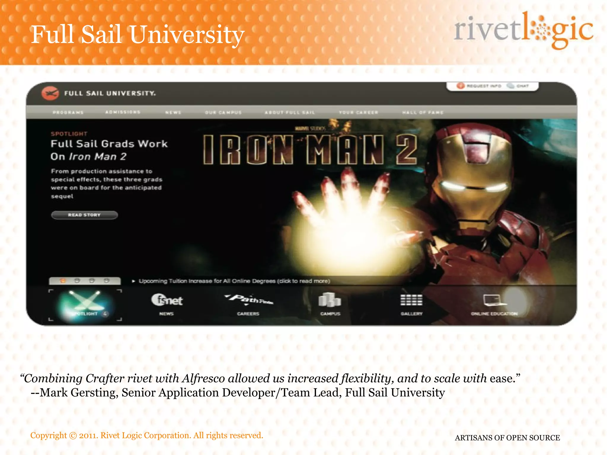 Full Sail University “ Combining Crafter rivet with Alfresco allowed us increased flexibility, and to scale with ease.” --Mark Gersting, Senior Application Developer/Team Lead, Full Sail University