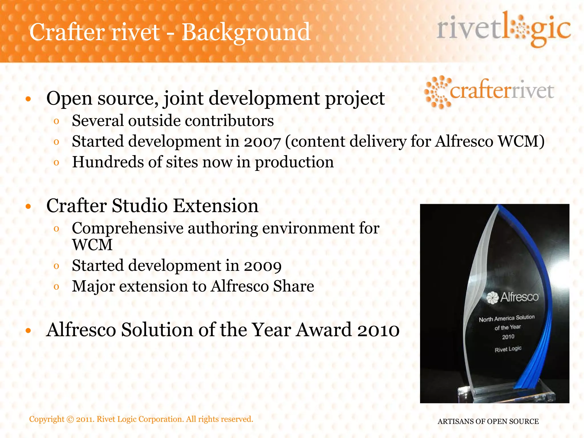 Crafter rivet - Background Open source, joint development project Several outside contributors Started development in 2007 (content delivery for Alfresco WCM) Hundreds of sites now in production Crafter Studio Extension Comprehensive authoring environment for WCM Started development in 2009 Major extension to Alfresco Share Alfresco Solution of the Year Award 2010