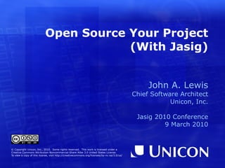 Open Source Your Project (With Jasig) John A. Lewis Chief Software Architect Unicon, Inc. Jasig 2010 Conference 9 March 2010 © Copyright Unicon, Inc., 2010.  Some rights reserved.  This work is licensed under a Creative Commons Attribution-Noncommercial-Share Alike 3.0 United States License. To view a copy of this license, visit  http://creativecommons.org/licenses/by-nc-sa/3.0/us/ 