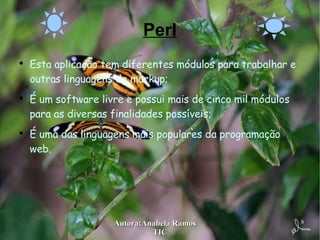 Perl Esta aplicação tem diferentes módulos para trabalhar e outras linguagens de markup; É um software livre e possui mais de cinco mil módulos para as diversas finalidades possíveis; É uma das linguagens mais populares da programação web. 