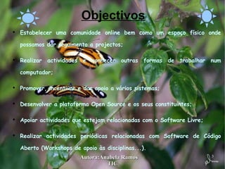 Objectivos Estabelecer uma comunidade online bem como um espaço físico onde possamos dar seguimento a projectos; Realizar actividades e conhecer outras formas de trabalhar num computador; Promover, incentivar e dar apoio a vários sistemas; Desenvolver a plataforma Open Source e os seus constituintes; Apoiar actividades que estejam relacionadas com o Software Livre; Realizar actividades periódicas relacionadas com Software de Código Aberto (Workshops de apoio às disciplinas...). 