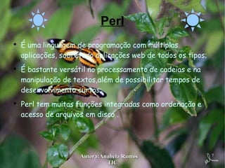 Perl É uma linguagem de programação com múltiplas aplicações, sobretudo aplicações web de todos os tipos; É bastante versátil no processamento de cadeias e na manipulação de textos,além de possibilitar tempos de desenvolvimento curtos; Perl tem muitas funções integradas como ordenação e acesso de arquivos em disco . 