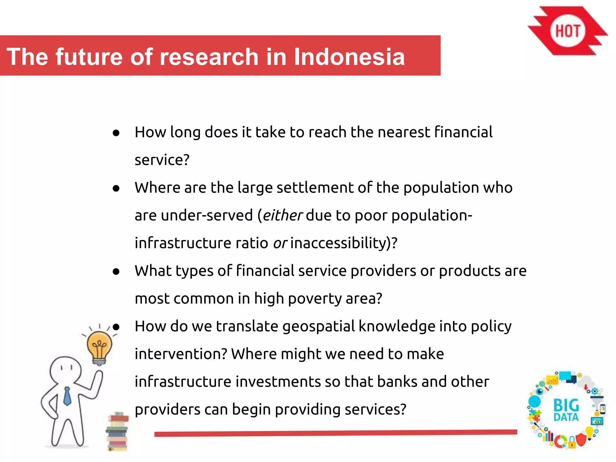 The future of research in Indonesia
● How long does it take to reach the nearest financial
service?
● Where are the large settlement of the population who
are under-served (either due to poor population-
infrastructure ratio or inaccessibility)?
● What types of financial service providers or products are
most common in high poverty area?
● How do we translate geospatial knowledge into policy
intervention? Where might we need to make
infrastructure investments so that banks and other
providers can begin providing services?
 