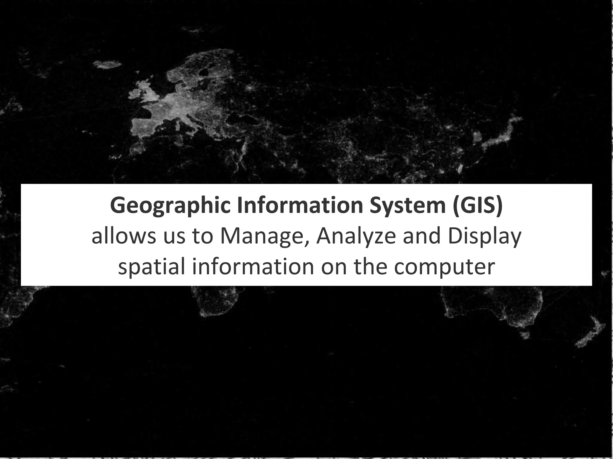 Geographic Information System (GIS)
allows us to Manage, Analyze and Display
spatial information on the computer
 