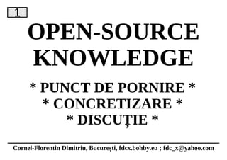 1
    OPEN-SOURCE
    KNOWLEDGE
     * PUNCT DE PORNIRE *
       * CONCRETIZARE *
          * DISCUȚIE *
Cornel-Florentin Dimitriu, București, fdcx.bohby.eu ; fdc_x@yahoo.com
 