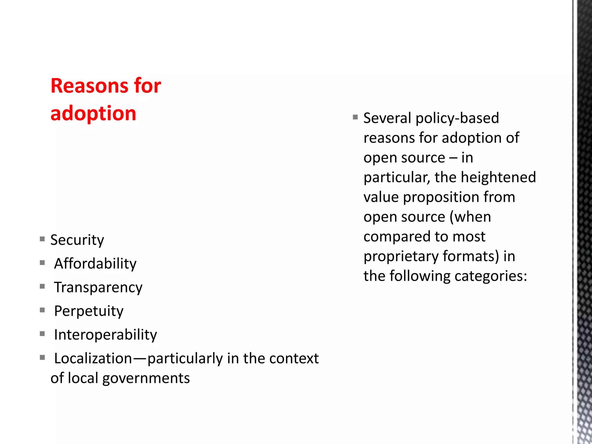  Security
 Affordability
 Transparency
 Perpetuity
 Interoperability
 Localization—particularly in the context
of local governments
 Several policy-based
reasons for adoption of
open source – in
particular, the heightened
value proposition from
open source (when
compared to most
proprietary formats) in
the following categories:
Reasons for
adoption
 