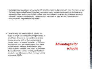  Unfortunately, not every student in Victoria has
access to a high end computer running the latest in
all software at home. As more and more schools
include computer skills in their education and
request parents to provide computers in the home
environment more and more students from lower
income families are being disadvantaged. High
school students who only have access to computers
during school time are less advantaged than their
peers who are able to spend their evenings writing
up essays and CATs.
 Many open source packages can run quite ably on older machines. Schools rarely have the money to buy
the latest hardware but frequently software upgrades require hardware upgrades in order to perform
reasonably. Many businesses regularly replace older machines with new in order to keep up with their
software's hardware requirements. These machines are usually in good working order but in the
Microsoft world they're essentially useless.
Advantages for
schools
 