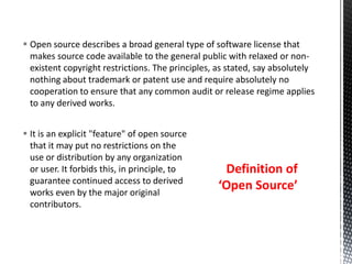  It is an explicit "feature" of open source
that it may put no restrictions on the
use or distribution by any organization
or user. It forbids this, in principle, to
guarantee continued access to derived
works even by the major original
contributors.
 Open source describes a broad general type of software license that
makes source code available to the general public with relaxed or non-
existent copyright restrictions. The principles, as stated, say absolutely
nothing about trademark or patent use and require absolutely no
cooperation to ensure that any common audit or release regime applies
to any derived works.
Definition of
‘Open Source’
 