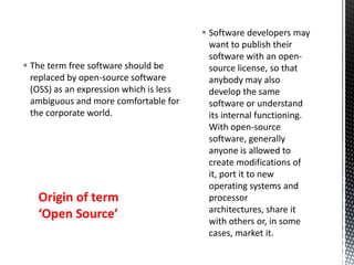  Software developers may
want to publish their
software with an open-
source license, so that
anybody may also
develop the same
software or understand
its internal functioning.
With open-source
software, generally
anyone is allowed to
create modifications of
it, port it to new
operating systems and
processor
architectures, share it
with others or, in some
cases, market it.
 The term free software should be
replaced by open-source software
(OSS) as an expression which is less
ambiguous and more comfortable for
the corporate world.
Origin of term
‘Open Source’
 