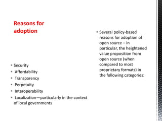  Security
 Affordability
 Transparency
 Perpetuity
 Interoperability
 Localization—particularly in the context
of local governments
 Several policy-based
reasons for adoption of
open source – in
particular, the heightened
value proposition from
open source (when
compared to most
proprietary formats) in
the following categories:
Reasons for
adoption
 
