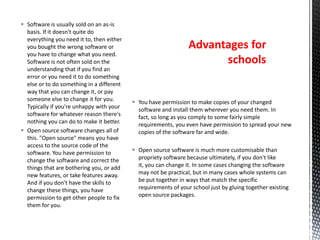  You have permission to make copies of your changed
software and install them wherever you need them. In
fact, so long as you comply to some fairly simple
requirements, you even have permission to spread your new
copies of the software far and wide.
 Open source software is much more customisable than
propriety software because ultimately, if you don't like
it, you can change it. In some cases changing the software
may not be practical, but in many cases whole systems can
be put together in ways that match the specific
requirements of your school just by gluing together existing
open source packages.
 Software is usually sold on an as-is
basis. If it doesn't quite do
everything you need it to, then either
you bought the wrong software or
you have to change what you need.
Software is not often sold on the
understanding that if you find an
error or you need it to do something
else or to do something in a different
way that you can change it, or pay
someone else to change it for you.
Typically if you're unhappy with your
software for whatever reason there's
nothing you can do to make it better.
 Open source software changes all of
this. "Open source" means you have
access to the source code of the
software. You have permission to
change the software and correct the
things that are bothering you, or add
new features, or take features away.
And if you don't have the skills to
change these things, you have
permission to get other people to fix
them for you.
Advantages for
schools
 