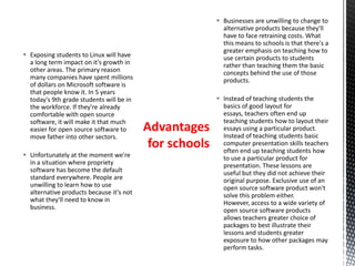  Businesses are unwilling to change to
alternative products because they'll
have to face retraining costs. What
this means to schools is that there's a
greater emphasis on teaching how to
use certain products to students
rather than teaching them the basic
concepts behind the use of those
products.
 Instead of teaching students the
basics of good layout for
essays, teachers often end up
teaching students how to layout their
essays using a particular product.
Instead of teaching students basic
computer presentation skills teachers
often end up teaching students how
to use a particular product for
presentation. These lessons are
useful but they did not achieve their
original purpose. Exclusive use of an
open source software product won't
solve this problem either.
However, access to a wide variety of
open source software products
allows teachers greater choice of
packages to best illustrate their
lessons and students greater
exposure to how other packages may
perform tasks.
 Exposing students to Linux will have
a long term impact on it's growth in
other areas. The primary reason
many companies have spent millions
of dollars on Microsoft software is
that people know it. In 5 years
today's 9th grade students will be in
the workforce. If they're already
comfortable with open source
software, it will make it that much
easier for open source software to
move father into other sectors.
 Unfortunately at the moment we're
in a situation where propriety
software has become the default
standard everywhere. People are
unwilling to learn how to use
alternative products because it's not
what they'll need to know in
business.
Advantages
for schools
 