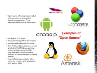  the Apache HTTP Server
 the e-commerce platform osCommerce
 the internet browser Mozilla Firefox.
 One of the most successful open-source
products is the GNU/Linux operating
system, an open-source Unix-like
operating system, and its derivative
Android, an operating system for mobile
devices
 In some fields, open software is the
norm, like in voice over IP applications
with Asterisk (PBX).
 Open source software projects are built
and maintained by a network of
volunteer programmers. Prime
examples of open-source products are:
Examples of
‘Open Source’
 