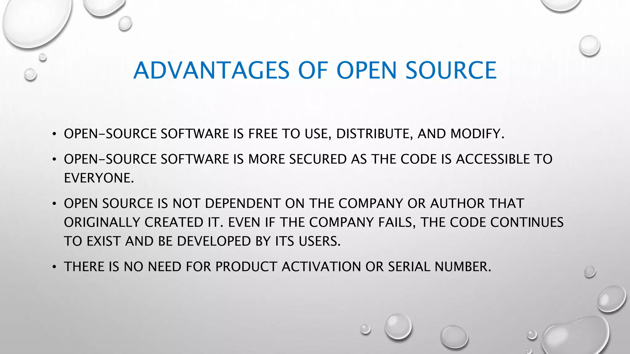 ADVANTAGES OF OPEN SOURCE
• OPEN-SOURCE SOFTWARE IS FREE TO USE, DISTRIBUTE, AND MODIFY.
• OPEN-SOURCE SOFTWARE IS MORE SECURED AS THE CODE IS ACCESSIBLE TO
EVERYONE.
• OPEN SOURCE IS NOT DEPENDENT ON THE COMPANY OR AUTHOR THAT
ORIGINALLY CREATED IT. EVEN IF THE COMPANY FAILS, THE CODE CONTINUES
TO EXIST AND BE DEVELOPED BY ITS USERS.
• THERE IS NO NEED FOR PRODUCT ACTIVATION OR SERIAL NUMBER.
 