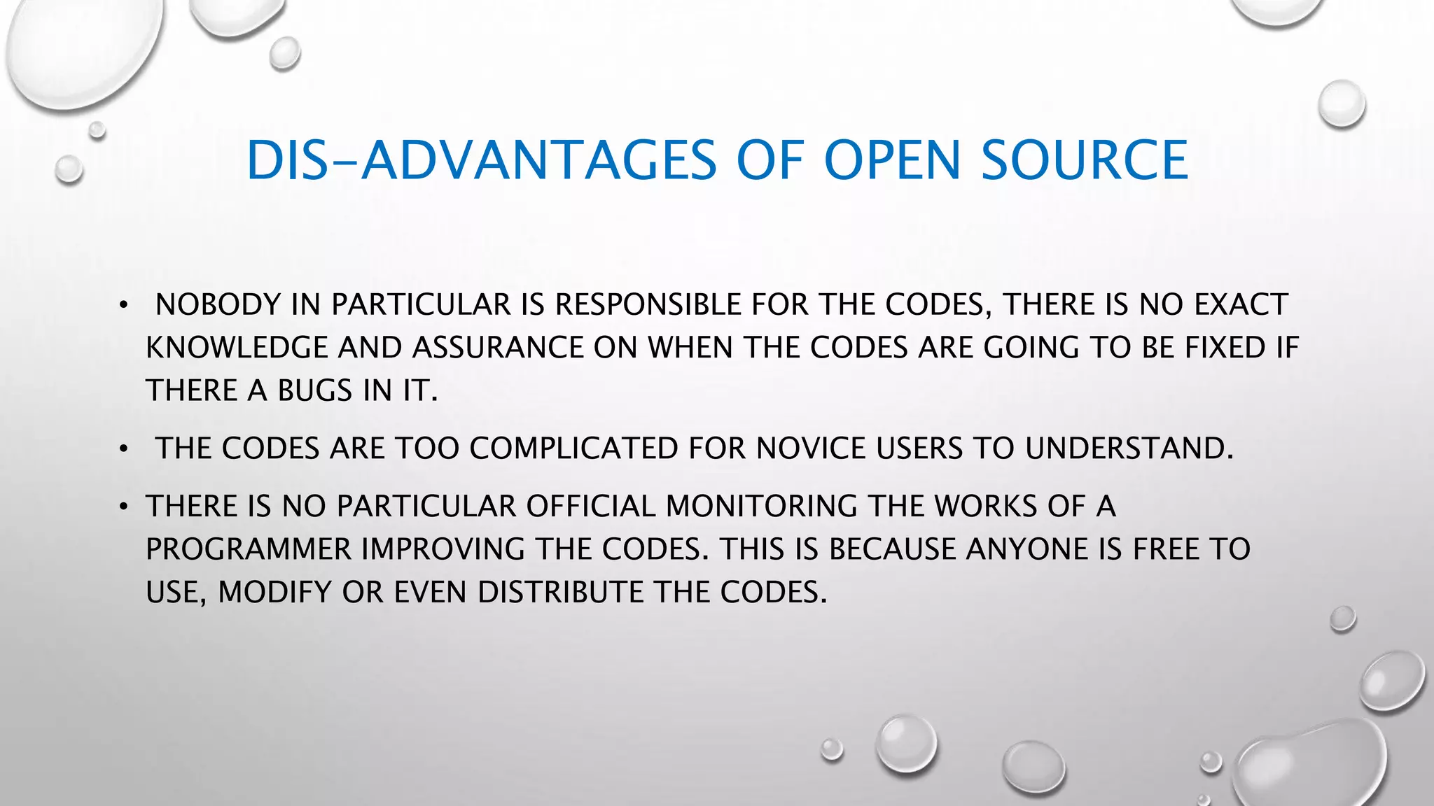 DIS-ADVANTAGES OF OPEN SOURCE
• NOBODY IN PARTICULAR IS RESPONSIBLE FOR THE CODES, THERE IS NO EXACT
KNOWLEDGE AND ASSURANCE ON WHEN THE CODES ARE GOING TO BE FIXED IF
THERE A BUGS IN IT.
• THE CODES ARE TOO COMPLICATED FOR NOVICE USERS TO UNDERSTAND.
• THERE IS NO PARTICULAR OFFICIAL MONITORING THE WORKS OF A
PROGRAMMER IMPROVING THE CODES. THIS IS BECAUSE ANYONE IS FREE TO
USE, MODIFY OR EVEN DISTRIBUTE THE CODES.
 