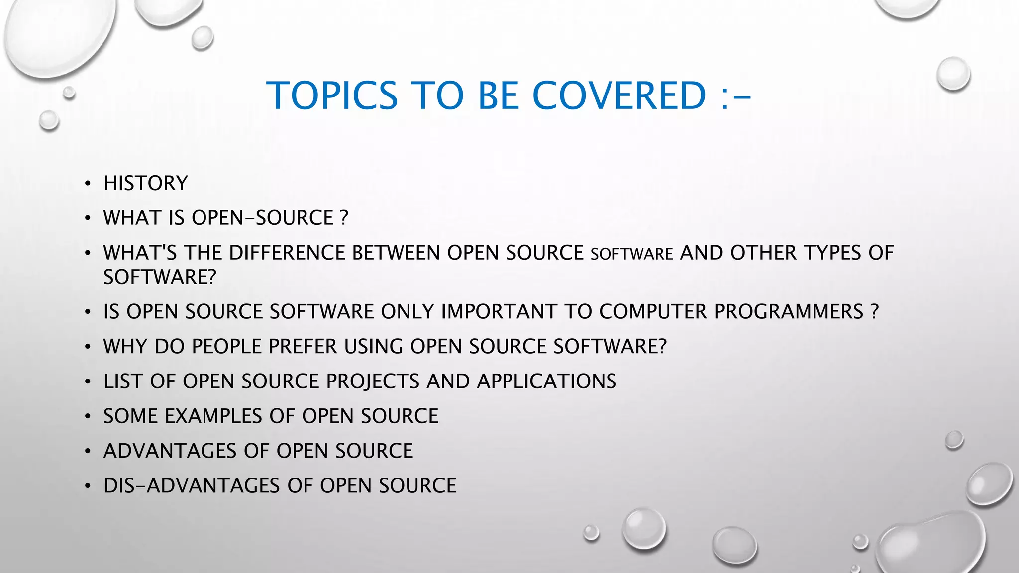 TOPICS TO BE COVERED :-
• HISTORY
• WHAT IS OPEN-SOURCE ?
• WHAT'S THE DIFFERENCE BETWEEN OPEN SOURCE SOFTWARE AND OTHER TYPES OF
SOFTWARE?
• IS OPEN SOURCE SOFTWARE ONLY IMPORTANT TO COMPUTER PROGRAMMERS ?
• WHY DO PEOPLE PREFER USING OPEN SOURCE SOFTWARE?
• LIST OF OPEN SOURCE PROJECTS AND APPLICATIONS
• SOME EXAMPLES OF OPEN SOURCE
• ADVANTAGES OF OPEN SOURCE
• DIS-ADVANTAGES OF OPEN SOURCE
 