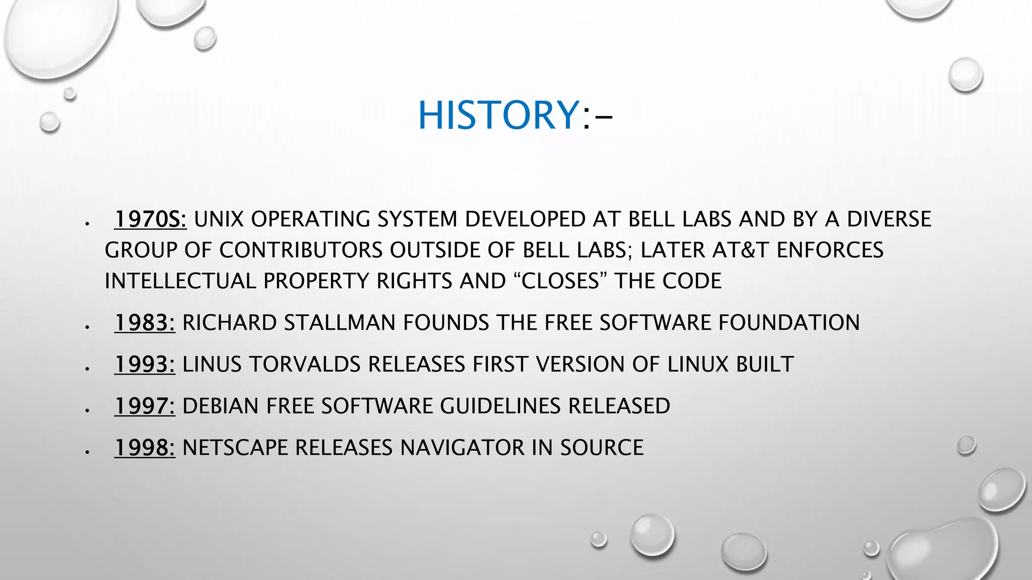 HISTORY:-
 1970S: UNIX OPERATING SYSTEM DEVELOPED AT BELL LABS AND BY A DIVERSE
GROUP OF CONTRIBUTORS OUTSIDE OF BELL LABS; LATER AT&T ENFORCES
INTELLECTUAL PROPERTY RIGHTS AND “CLOSES” THE CODE
 1983: RICHARD STALLMAN FOUNDS THE FREE SOFTWARE FOUNDATION
 1993: LINUS TORVALDS RELEASES FIRST VERSION OF LINUX BUILT
 1997: DEBIAN FREE SOFTWARE GUIDELINES RELEASED
 1998: NETSCAPE RELEASES NAVIGATOR IN SOURCE
 