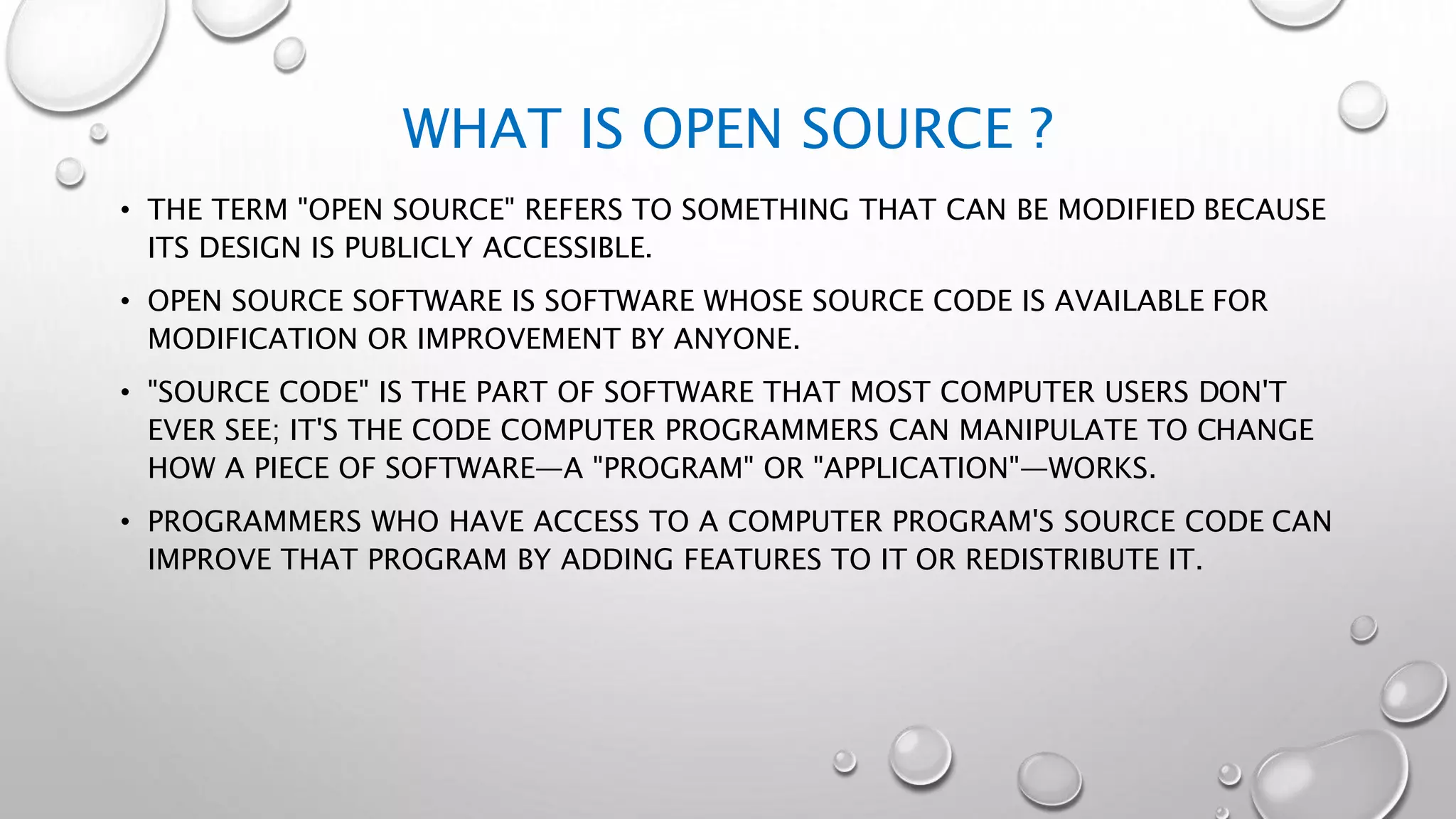 WHAT IS OPEN SOURCE ?
• THE TERM "OPEN SOURCE" REFERS TO SOMETHING THAT CAN BE MODIFIED BECAUSE
ITS DESIGN IS PUBLICLY ACCESSIBLE.
• OPEN SOURCE SOFTWARE IS SOFTWARE WHOSE SOURCE CODE IS AVAILABLE FOR
MODIFICATION OR IMPROVEMENT BY ANYONE.
• "SOURCE CODE" IS THE PART OF SOFTWARE THAT MOST COMPUTER USERS DON'T
EVER SEE; IT'S THE CODE COMPUTER PROGRAMMERS CAN MANIPULATE TO CHANGE
HOW A PIECE OF SOFTWARE—A "PROGRAM" OR "APPLICATION"—WORKS.
• PROGRAMMERS WHO HAVE ACCESS TO A COMPUTER PROGRAM'S SOURCE CODE CAN
IMPROVE THAT PROGRAM BY ADDING FEATURES TO IT OR REDISTRIBUTE IT.
 