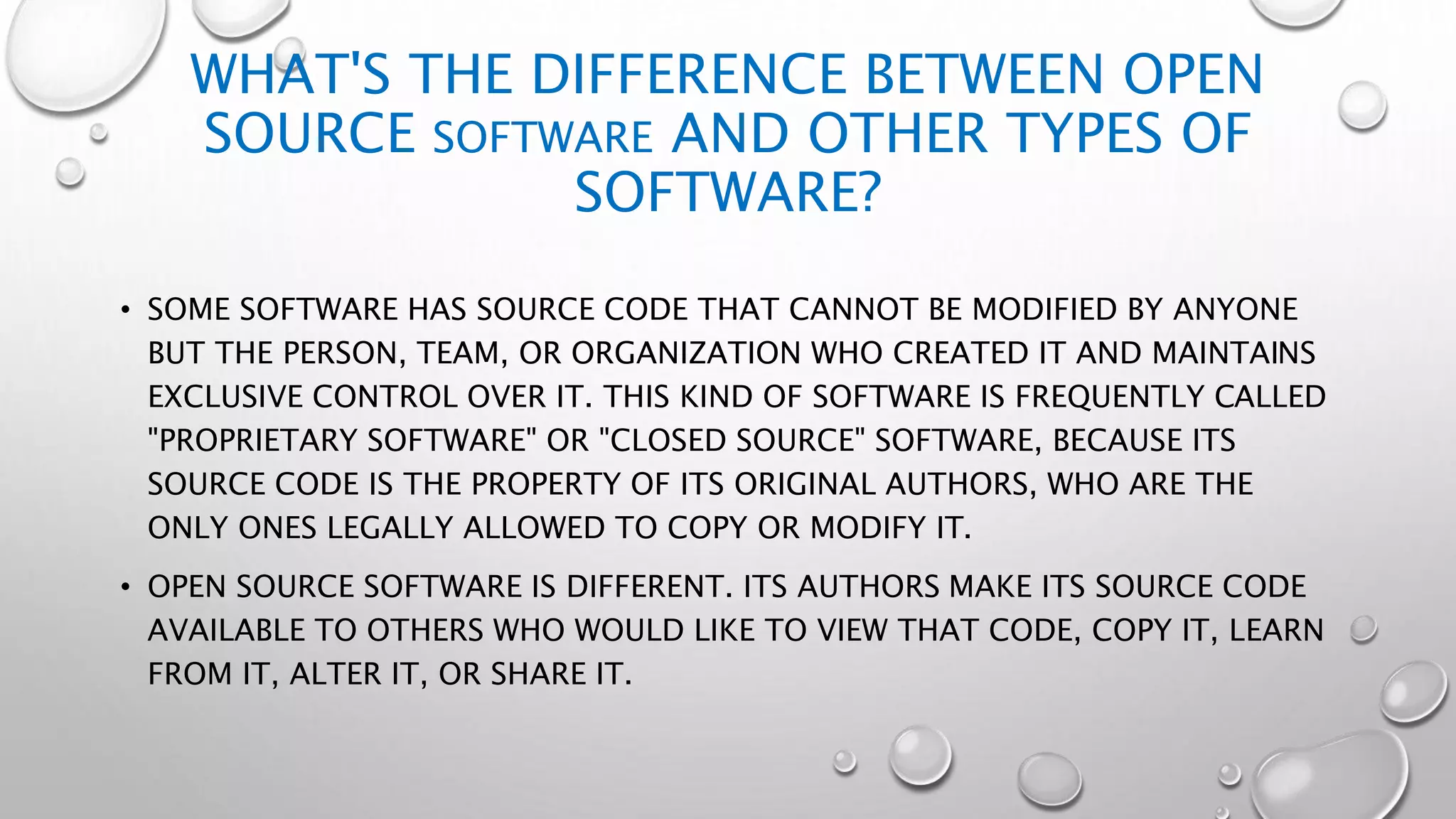 WHAT'S THE DIFFERENCE BETWEEN OPEN
SOURCE SOFTWARE AND OTHER TYPES OF
SOFTWARE?
• SOME SOFTWARE HAS SOURCE CODE THAT CANNOT BE MODIFIED BY ANYONE
BUT THE PERSON, TEAM, OR ORGANIZATION WHO CREATED IT AND MAINTAINS
EXCLUSIVE CONTROL OVER IT. THIS KIND OF SOFTWARE IS FREQUENTLY CALLED
"PROPRIETARY SOFTWARE" OR "CLOSED SOURCE" SOFTWARE, BECAUSE ITS
SOURCE CODE IS THE PROPERTY OF ITS ORIGINAL AUTHORS, WHO ARE THE
ONLY ONES LEGALLY ALLOWED TO COPY OR MODIFY IT.
• OPEN SOURCE SOFTWARE IS DIFFERENT. ITS AUTHORS MAKE ITS SOURCE CODE
AVAILABLE TO OTHERS WHO WOULD LIKE TO VIEW THAT CODE, COPY IT, LEARN
FROM IT, ALTER IT, OR SHARE IT.
 