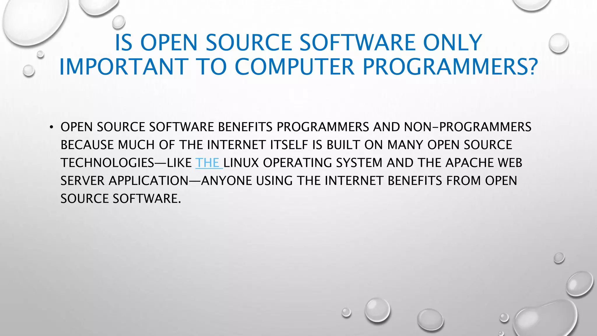 IS OPEN SOURCE SOFTWARE ONLY
IMPORTANT TO COMPUTER PROGRAMMERS?
• OPEN SOURCE SOFTWARE BENEFITS PROGRAMMERS AND NON-PROGRAMMERS
BECAUSE MUCH OF THE INTERNET ITSELF IS BUILT ON MANY OPEN SOURCE
TECHNOLOGIES—LIKE THE LINUX OPERATING SYSTEM AND THE APACHE WEB
SERVER APPLICATION—ANYONE USING THE INTERNET BENEFITS FROM OPEN
SOURCE SOFTWARE.
 