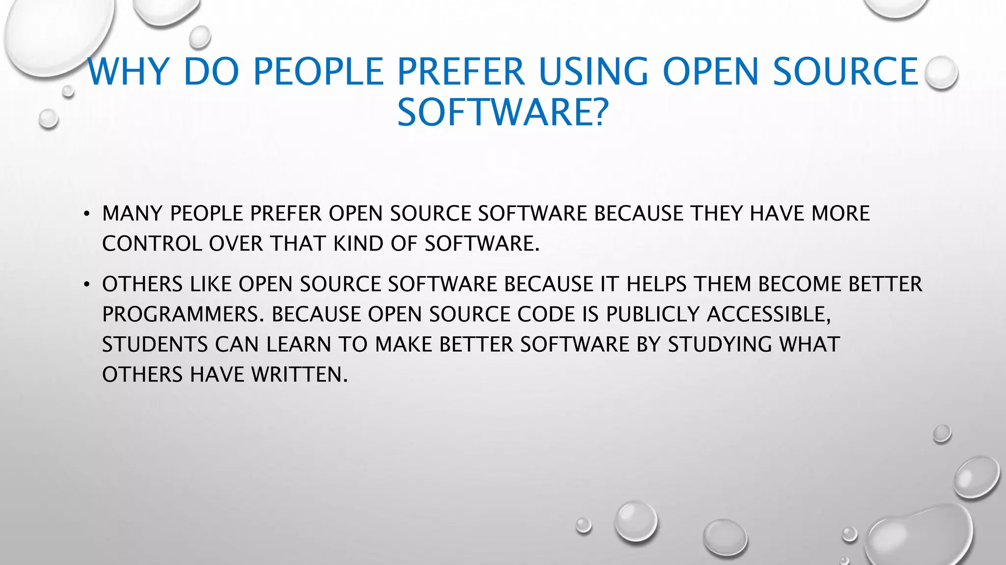 WHY DO PEOPLE PREFER USING OPEN SOURCE
SOFTWARE?
• MANY PEOPLE PREFER OPEN SOURCE SOFTWARE BECAUSE THEY HAVE MORE
CONTROL OVER THAT KIND OF SOFTWARE.
• OTHERS LIKE OPEN SOURCE SOFTWARE BECAUSE IT HELPS THEM BECOME BETTER
PROGRAMMERS. BECAUSE OPEN SOURCE CODE IS PUBLICLY ACCESSIBLE,
STUDENTS CAN LEARN TO MAKE BETTER SOFTWARE BY STUDYING WHAT
OTHERS HAVE WRITTEN.
 