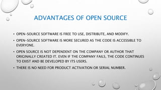 ADVANTAGES OF OPEN SOURCE
• OPEN-SOURCE SOFTWARE IS FREE TO USE, DISTRIBUTE, AND MODIFY.
• OPEN-SOURCE SOFTWARE IS MORE SECURED AS THE CODE IS ACCESSIBLE TO
EVERYONE.
• OPEN SOURCE IS NOT DEPENDENT ON THE COMPANY OR AUTHOR THAT
ORIGINALLY CREATED IT. EVEN IF THE COMPANY FAILS, THE CODE CONTINUES
TO EXIST AND BE DEVELOPED BY ITS USERS.
• THERE IS NO NEED FOR PRODUCT ACTIVATION OR SERIAL NUMBER.
 