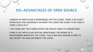 DIS-ADVANTAGES OF OPEN SOURCE
• NOBODY IN PARTICULAR IS RESPONSIBLE FOR THE CODES, THERE IS NO EXACT
KNOWLEDGE AND ASSURANCE ON WHEN THE CODES ARE GOING TO BE FIXED IF
THERE A BUGS IN IT.
• THE CODES ARE TOO COMPLICATED FOR NOVICE USERS TO UNDERSTAND.
• THERE IS NO PARTICULAR OFFICIAL MONITORING THE WORKS OF A
PROGRAMMER IMPROVING THE CODES. THIS IS BECAUSE ANYONE IS FREE TO
USE, MODIFY OR EVEN DISTRIBUTE THE CODES.
 