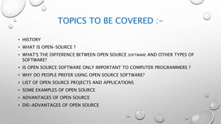 TOPICS TO BE COVERED :-
• HISTORY
• WHAT IS OPEN-SOURCE ?
• WHAT'S THE DIFFERENCE BETWEEN OPEN SOURCE SOFTWARE AND OTHER TYPES OF
SOFTWARE?
• IS OPEN SOURCE SOFTWARE ONLY IMPORTANT TO COMPUTER PROGRAMMERS ?
• WHY DO PEOPLE PREFER USING OPEN SOURCE SOFTWARE?
• LIST OF OPEN SOURCE PROJECTS AND APPLICATIONS
• SOME EXAMPLES OF OPEN SOURCE
• ADVANTAGES OF OPEN SOURCE
• DIS-ADVANTAGES OF OPEN SOURCE
 