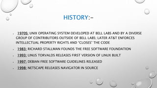 HISTORY:-
 1970S: UNIX OPERATING SYSTEM DEVELOPED AT BELL LABS AND BY A DIVERSE
GROUP OF CONTRIBUTORS OUTSIDE OF BELL LABS; LATER AT&T ENFORCES
INTELLECTUAL PROPERTY RIGHTS AND “CLOSES” THE CODE
 1983: RICHARD STALLMAN FOUNDS THE FREE SOFTWARE FOUNDATION
 1993: LINUS TORVALDS RELEASES FIRST VERSION OF LINUX BUILT
 1997: DEBIAN FREE SOFTWARE GUIDELINES RELEASED
 1998: NETSCAPE RELEASES NAVIGATOR IN SOURCE
 