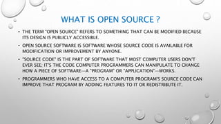 WHAT IS OPEN SOURCE ?
• THE TERM "OPEN SOURCE" REFERS TO SOMETHING THAT CAN BE MODIFIED BECAUSE
ITS DESIGN IS PUBLICLY ACCESSIBLE.
• OPEN SOURCE SOFTWARE IS SOFTWARE WHOSE SOURCE CODE IS AVAILABLE FOR
MODIFICATION OR IMPROVEMENT BY ANYONE.
• "SOURCE CODE" IS THE PART OF SOFTWARE THAT MOST COMPUTER USERS DON'T
EVER SEE; IT'S THE CODE COMPUTER PROGRAMMERS CAN MANIPULATE TO CHANGE
HOW A PIECE OF SOFTWARE—A "PROGRAM" OR "APPLICATION"—WORKS.
• PROGRAMMERS WHO HAVE ACCESS TO A COMPUTER PROGRAM'S SOURCE CODE CAN
IMPROVE THAT PROGRAM BY ADDING FEATURES TO IT OR REDISTRIBUTE IT.
 