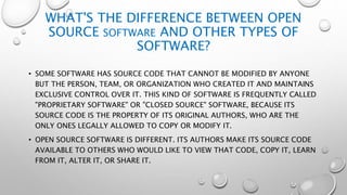 WHAT'S THE DIFFERENCE BETWEEN OPEN
SOURCE SOFTWARE AND OTHER TYPES OF
SOFTWARE?
• SOME SOFTWARE HAS SOURCE CODE THAT CANNOT BE MODIFIED BY ANYONE
BUT THE PERSON, TEAM, OR ORGANIZATION WHO CREATED IT AND MAINTAINS
EXCLUSIVE CONTROL OVER IT. THIS KIND OF SOFTWARE IS FREQUENTLY CALLED
"PROPRIETARY SOFTWARE" OR "CLOSED SOURCE" SOFTWARE, BECAUSE ITS
SOURCE CODE IS THE PROPERTY OF ITS ORIGINAL AUTHORS, WHO ARE THE
ONLY ONES LEGALLY ALLOWED TO COPY OR MODIFY IT.
• OPEN SOURCE SOFTWARE IS DIFFERENT. ITS AUTHORS MAKE ITS SOURCE CODE
AVAILABLE TO OTHERS WHO WOULD LIKE TO VIEW THAT CODE, COPY IT, LEARN
FROM IT, ALTER IT, OR SHARE IT.
 