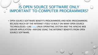 IS OPEN SOURCE SOFTWARE ONLY
IMPORTANT TO COMPUTER PROGRAMMERS?
• OPEN SOURCE SOFTWARE BENEFITS PROGRAMMERS AND NON-PROGRAMMERS
BECAUSE MUCH OF THE INTERNET ITSELF IS BUILT ON MANY OPEN SOURCE
TECHNOLOGIES—LIKE THE LINUX OPERATING SYSTEM AND THE APACHE WEB
SERVER APPLICATION—ANYONE USING THE INTERNET BENEFITS FROM OPEN
SOURCE SOFTWARE.
 