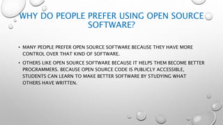 WHY DO PEOPLE PREFER USING OPEN SOURCE
SOFTWARE?
• MANY PEOPLE PREFER OPEN SOURCE SOFTWARE BECAUSE THEY HAVE MORE
CONTROL OVER THAT KIND OF SOFTWARE.
• OTHERS LIKE OPEN SOURCE SOFTWARE BECAUSE IT HELPS THEM BECOME BETTER
PROGRAMMERS. BECAUSE OPEN SOURCE CODE IS PUBLICLY ACCESSIBLE,
STUDENTS CAN LEARN TO MAKE BETTER SOFTWARE BY STUDYING WHAT
OTHERS HAVE WRITTEN.
 