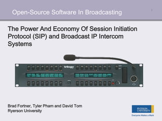 Open-Source Software In Broadcasting 1
The Power And Economy Of Session Initiation
Protocol (SIP) and Broadcast IP Intercom
Systems
Brad Fortner, Tyler Pham and David Tom
Ryerson University
 