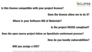 COPYRIGHT (C) 2023, ECLIPSE FOUNDATION, INC. | THIS WORK IS LICENSED UNDER A CREATIVE COMMONS ATTRIBUTION 4.0 INTERNATIONAL LICENSE (CC BY 4.0)
Is this license compatible with your project license?
Will you assign a CVE?
How do you handle vulnerabilities?
Does the open source project follow an OpenChain conformant process?
Is the project REUSE compliant?
Where is your Software Bill of Materials?
Does the license allow me to do X?
 