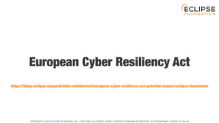 COPYRIGHT (C) 2023, ECLIPSE FOUNDATION, INC. | THIS WORK IS LICENSED UNDER A CREATIVE COMMONS ATTRIBUTION 4.0 INTERNATIONAL LICENSE (CC BY 4.0)
European Cyber Resiliency Act
https://blogs.eclipse.org/post/mike-milinkovich/european-cyber-resiliency-act-potential-impact-eclipse-foundation
 