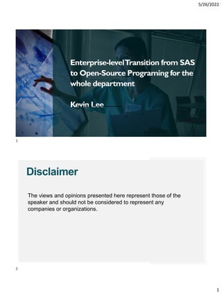 5/26/2022
1
Enterprise-levelTransition from SAS
to Open-Source Programing for the
whole department
Kevin Lee
Disclaimer
The views and opinions presented here represent those of the
speaker and should not be considered to represent any
companies or organizations.
1
2
 