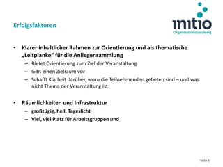Seite 5
• Klarer inhaltlicher Rahmen zur Orientierung und als thematische
„Leitplanke“ für die Anliegensammlung
– Bietet Orientierung zum Ziel der Veranstaltung
– Gibt einen Zielraum vor
– Schafft Klarheit darüber, wozu die Teilnehmenden gebeten sind – und was
nicht Thema der Veranstaltung ist
• Räumlichkeiten und Infrastruktur
– großzügig, hell, Tageslicht
– Viel, viel Platz für Arbeitsgruppen und
Erfolgsfaktoren
 