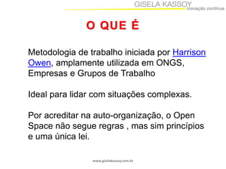 O QUE É
Metodologia de trabalho iniciada por Harrison
Owen, amplamente utilizada em ONGS,
Empresas e Grupos de Trabalho
Ideal para lidar com situações complexas.

Por acreditar na auto-organização, o Open
Space não segue regras , mas sim princípios
e uma única lei.
www.giselakassoy.com.br

 