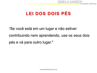 LEI DOS DOIS PÉS

"Se você está em um lugar e não estiver

contribuindo nem aprendendo, use os seus dois
pés e vá para outro lugar."

www.giselakassoy.com.br

 